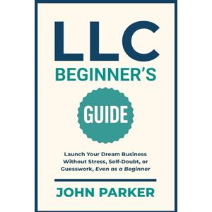 Parker, John LLC Beginner's Guide: Launch Your Dream Business Without Stress, Self-Doubt, or Guesswork, Even as a Beginner Parker, John LLC Beginner's Guide: Launch Your Dream Business Without Stress, Self-Doubt, or Guesswork, Even as a Beginner