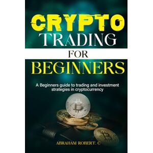Robert. C, Abraham Crypto Trading For Beginners: A beginner’s guide to trading and investment strategies in cryptocurrency Robert. C, Abraham Crypto Trading For Beginners: A beginner’s guide to trading and investment strategies in cryptocurrency