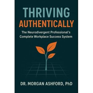 Ashford PhD, Dr. Morgan Thriving Authentically: The Neurodivergent Professional's Complete Workplace Success System Ashford PhD, Dr. Morgan Thriving Authentically: The Neurodivergent Professional's Complete Workplace Success System