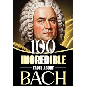 Smith, James 100 Incredible Facts About Bach: Stories, Anecdotes, and Curious Insights Into the Life and Legacy of the Baroque Master Smith, James 100 Incredible Facts About Bach: Stories, Anecdotes, and Curious Insights Into the Life and Legacy of the Baroque Master