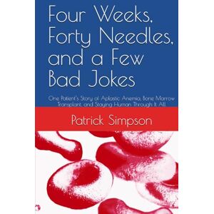Simpson, Patrick Four Weeks, Forty Needles, and a Few Bad Jokes: One Patient’s Story of Aplastic Anemia, Bone Marrow Transplant, and Staying Human Through It All Simpson, Patrick Four Weeks, Forty Needles, and a Few Bad Jokes: One Patient’s Story of Aplastic Anemia, Bone Marrow Transplant, and Staying Human Through It All