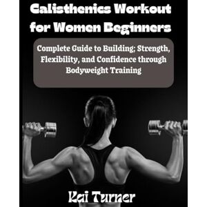 Turner, Kai Calisthenics Workout for Women Beginners: Complete Guide to Building; Strength, Flexibility and Confidence through Bodyweight Training Turner, Kai Calisthenics Workout for Women Beginners: Complete Guide to Building; Strength, Flexibility and Confidence through Bodyweight Training