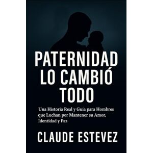 Estevez, Claude Paternidad Lo Cambió Todo: Una Historia Real y Guía para Hombres que Luchan por Mantener su Amor, Identidad y Paz Estevez, Claude Paternidad Lo Cambió Todo: Una Historia Real y Guía para Hombres que Luchan por Mantener su Amor, Identidad y Paz