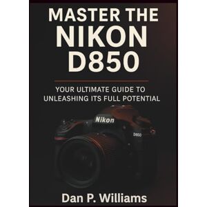 Williams, Dan P. MASTER THE NIKON D850: Your Ultimate Guide to Unleashing Its Full Potential (Complete Camera Mastery) Williams, Dan P. MASTER THE NIKON D850: Your Ultimate Guide to Unleashing Its Full Potential (Complete Camera Mastery)
