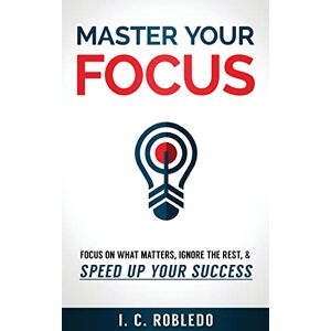 Robledo, I. C. Master Your Focus: Focus on What Matters, Ignore the Rest, & Speed up Your Success Robledo, I. C. Master Your Focus: Focus on What Matters, Ignore the Rest, & Speed up Your Success