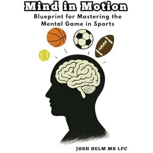 Helm MS LPC, Josh Mind in Motion: Blueprint for Mastering the Mental Game in Sports Helm MS LPC, Josh Mind in Motion: Blueprint for Mastering the Mental Game in Sports