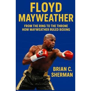 C. Sherman, Brian FLOYD MAYWEATHER: From The Ring To The Throne-How Mayweather Ruled Boxing C. Sherman, Brian FLOYD MAYWEATHER: From The Ring To The Throne-How Mayweather Ruled Boxing