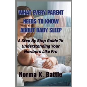 K. Battle, Norma What Every Parent Needs to Know About Baby Sleep: A Step By Step Guide To Understanding Your Newborn Like a Pro K. Battle, Norma What Every Parent Needs to Know About Baby Sleep: A Step By Step Guide To Understanding Your Newborn Like a Pro