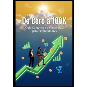 Kneip, Gabriel De Cero a 100K: Guía Completa de Ventas B2C para Emprendedores Kneip, Gabriel De Cero a 100K: Guía Completa de Ventas B2C para Emprendedores