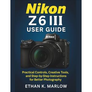 K. Marlow, Ethan Nikon Z6 III User Guide: Practical Controls, Creative Tools, and Step-by-Step Instructions for Better Photography K. Marlow, Ethan Nikon Z6 III User Guide: Practical Controls, Creative Tools, and Step-by-Step Instructions for Better Photography