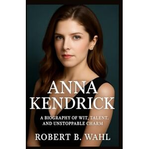 B. WAHL, ROBERT ANNA KENDRICK: A Biography of Wit, Talent, and Unstoppable Charm B. WAHL, ROBERT ANNA KENDRICK: A Biography of Wit, Talent, and Unstoppable Charm