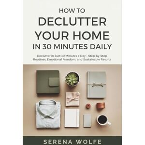 Wolfe, Serena How to Declutter Your Home in 30 Minutes Daily: Declutter in Just 30 Minutes a Day – Step-by-Step Routines, Emotional Freedom, and Sustainable Results Wolfe, Serena How to Declutter Your Home in 30 Minutes Daily: Declutter in Just 30 Minutes a Day – Step-by-Step Routines, Emotional Freedom, and Sustainable Results