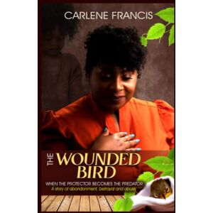 Francis, Carlene The Wounded Bird: When the protector becomes the Predator: A story of abandonment, betrayal and abuse Francis, Carlene The Wounded Bird: When the protector becomes the Predator: A story of abandonment, betrayal and abuse