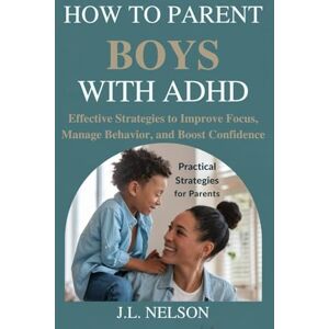 NELSON, J.L. HOW TO PARENT BOYS WITH ADHD: Effective Strategies to Improve Focus, Manage Behavior, and Boost Confidence NELSON, J.L. HOW TO PARENT BOYS WITH ADHD: Effective Strategies to Improve Focus, Manage Behavior, and Boost Confidence