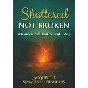 Simmonds-Francois, Jacqueline Shattered Not Broken: A Journey of Faith, Resilience and Healing Simmonds-Francois, Jacqueline Shattered Not Broken: A Journey of Faith, Resilience and Healing