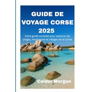 Morgan, Calder GUIDE DE VOYAGE CORSE 2025: Votre guide complet pour explorer les plages, montagnes et villages de la Corse Morgan, Calder GUIDE DE VOYAGE CORSE 2025: Votre guide complet pour explorer les plages, montagnes et villages de la Corse