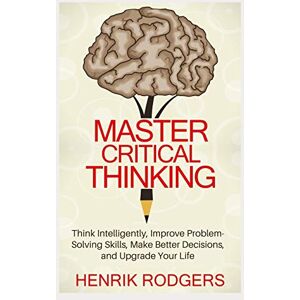 Rodgers, Henrik Master Critical Thinking: Think Intelligently, Improve Problem-Solving Skills, Make Better Decisions, and Upgrade Your Life Rodgers, Henrik Master Critical Thinking: Think Intelligently, Improve Problem-Solving Skills, Make Better Decisions, and Upgrade Your Life
