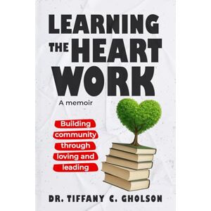 Gholson, Dr. Tiffany Learning the Heart Work: Building Community through Loving and Leading Gholson, Dr. Tiffany Learning the Heart Work: Building Community through Loving and Leading