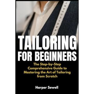 Sewell, Harper Tailoring for Beginners: The Step-by-Step Comprehensive Guide to Mastering the Art of Tailoring from Scratch Sewell, Harper Tailoring for Beginners: The Step-by-Step Comprehensive Guide to Mastering the Art of Tailoring from Scratch