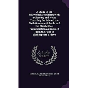 A Study in the Warwickshire Dialect; With a Glossary and Notes Touching the Edward the Sixth Grammar Schools and the Elizabethan Pronunciation as Deduced From the Puns in Shakespeare's Plays A Study in the Warwickshire Dialect; With a Glossary and Notes Touching the Edward the Sixth Grammar Schools and the Elizabethan Pronunciation as Deduced From the Puns in Shakespeare's Plays