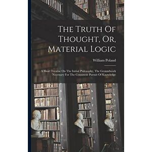 Poland, William 1848-1923 The Truth Of Thought, Or, Material Logic: A Short Treatise On The Initial Philosophy, The Groundwork Necessary For The Consistent Pursuit Of Knowledge Poland, William 1848-1923 The Truth Of Thought, Or, Material Logic: A Short Treatise On The Initial Philosophy, The Groundwork Necessary For The Consistent Pursuit Of Knowledge