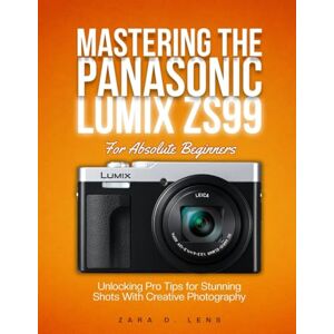 D. Lens, Zara MASTERING THE PANASONIC LUMIX ZS99 For Absolute Beginners: Unlocking Pro Tips for Stunning Shots With Creative Photography D. Lens, Zara MASTERING THE PANASONIC LUMIX ZS99 For Absolute Beginners: Unlocking Pro Tips for Stunning Shots With Creative Photography