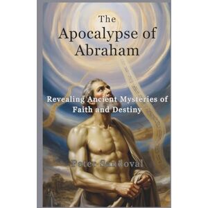 Sandoval, Peter The Apocalypse of Abraham: Revealing Ancient Mysteries of Faith and Destiny Sandoval, Peter The Apocalypse of Abraham: Revealing Ancient Mysteries of Faith and Destiny
