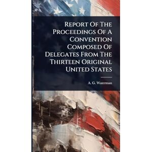 Waterman, A G Report Of The Proceedings Of A Convention Composed Of Delegates From The Thirteen Original United States Waterman, A G Report Of The Proceedings Of A Convention Composed Of Delegates From The Thirteen Original United States