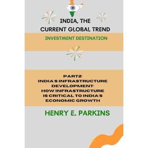 PARKINS, HENRY E. PART 2: INDIA'S INFRASTRUCTURE DEVELOPMENT: HOW INFRASTRUCTURE IS CRITICAL TO INDIA'S ECONOMIC GROWTH (INDIA, THE CURRENT GLOBAL TREND: INVESTMENT DESTINATION) PARKINS, HENRY E. PART 2: INDIA'S INFRASTRUCTURE DEVELOPMENT: HOW INFRASTRUCTURE IS CRITICAL TO INDIA'S ECONOMIC GROWTH (INDIA, THE CURRENT GLOBAL TREND: INVESTMENT DESTINATION)