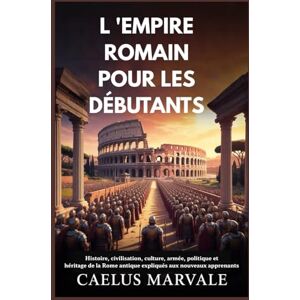 Marvale, Caelus L 'EMPIRE ROMAIN POUR LES DÉBUTANTS: Histoire, civilisation, culture, armée, politique et héritage de la Rome antique expliqués aux nouveaux apprenants Marvale, Caelus L 'EMPIRE ROMAIN POUR LES DÉBUTANTS: Histoire, civilisation, culture, armée, politique et héritage de la Rome antique expliqués aux nouveaux apprenants