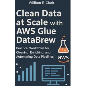 E Clark, William Clean Data at Scale with AWS Glue DataBrew: Practical Workflows for Cleaning, Enriching, and Automating Data Pipelines E Clark, William Clean Data at Scale with AWS Glue DataBrew: Practical Workflows for Cleaning, Enriching, and Automating Data Pipelines
