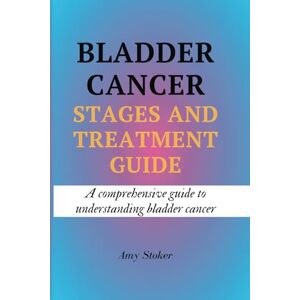 Stoker, Amy BLADDER CANCER STAGES AND TREATMENT GUIDE: A comprehensive guide to understanding bladder cancer Stoker, Amy BLADDER CANCER STAGES AND TREATMENT GUIDE: A comprehensive guide to understanding bladder cancer