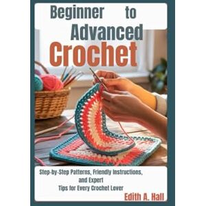 Hall, Edith A. Beginner to Advanced Crochet: Step-by-Step Patterns, Friendly Instructions, and Expert Tips for Every Crochet Lover Hall, Edith A. Beginner to Advanced Crochet: Step-by-Step Patterns, Friendly Instructions, and Expert Tips for Every Crochet Lover