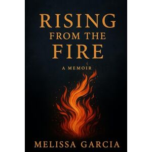 Garcia, Melissa Rising From The Fire: A Memoir of Survival, Healing, and Becoming Garcia, Melissa Rising From The Fire: A Memoir of Survival, Healing, and Becoming