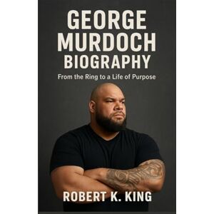 K. King, Robert GEORGE MURDOCH BIOGRAPHY: From the Ring to a Life of Purpose K. King, Robert GEORGE MURDOCH BIOGRAPHY: From the Ring to a Life of Purpose