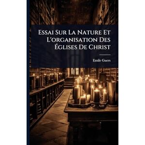 Guers, Emile Essai Sur La Nature Et L'organisation Des Églises De Christ Guers, Emile Essai Sur La Nature Et L'organisation Des Églises De Christ