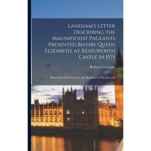 Laneham, Robert Laneham's Letter Describing the Magnificent Pageants Presented Before Queen Elizabeth, at Kenilworth Castle in 1575: Repeatedly Referred to in the Romance of Kenilworth Laneham, Robert Laneham's Letter Describing the Magnificent Pageants Presented Before Queen Elizabeth, at Kenilworth Castle in 1575: Repeatedly Referred to in the Romance of Kenilworth