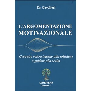 Cavalieri, Dr. Massimo L’ARGOMENTAZIONE MOTIVAZIONALE: Costruire valore intorno alla soluzione e guidare alla scelta (AUDIOMIND) Cavalieri, Dr. Massimo L’ARGOMENTAZIONE MOTIVAZIONALE: Costruire valore intorno alla soluzione e guidare alla scelta (AUDIOMIND)