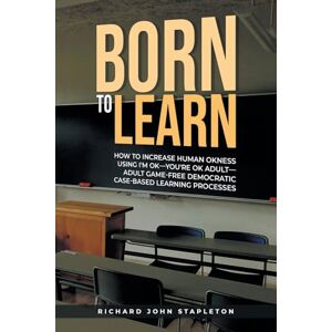 Stapleton, Richard John Born to Learn: How to Increase Human OKness USing I'm OK-You're OK Adult-Adult Game-Free Democratic Case-Based Learning Processes Stapleton, Richard John Born to Learn: How to Increase Human OKness USing I'm OK-You're OK Adult-Adult Game-Free Democratic Case-Based Learning Processes