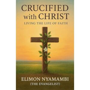 Nyamambi, Elimon Crucified with Christ: Living the Life of Faith Nyamambi, Elimon Crucified with Christ: Living the Life of Faith
