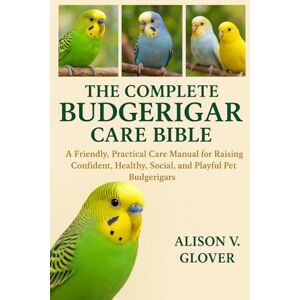 V. GLOVER, ALISON THE COMPLETE BUDGERIGAR CARE BIBLE: A Friendly, Practical Care Manual for Raising Confident, Healthy, Social, and Playful Pet Budgerigars V. GLOVER, ALISON THE COMPLETE BUDGERIGAR CARE BIBLE: A Friendly, Practical Care Manual for Raising Confident, Healthy, Social, and Playful Pet Budgerigars