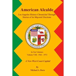 A. Dorn, Michael American Alcalde Los Angeles History Chronicled Through Stories of its Mayoral Elections: Volume VIII: 1961 1973 A New West Coast Capital A. Dorn, Michael American Alcalde Los Angeles History Chronicled Through Stories of its Mayoral Elections: Volume VIII: 1961 1973 A New West Coast Capital