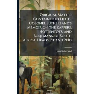 Sutherland, John Original Matter Contained in Lieut.-Colonel Sutherland's Memoir On the Kaffers, Hottentots, and Bosjemans, of South Africa, Heads 1St and 2Nd Sutherland, John Original Matter Contained in Lieut.-Colonel Sutherland's Memoir On the Kaffers, Hottentots, and Bosjemans, of South Africa, Heads 1St and 2Nd