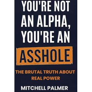Palmer, Mitchell T YOU'RE NOT AN ALPHA, YOU'RE AN ASSHOLE: THE BRUTAL TRUTH ABOUT REAL POWER (IDENTITY REBOOT) Palmer, Mitchell T YOU'RE NOT AN ALPHA, YOU'RE AN ASSHOLE: THE BRUTAL TRUTH ABOUT REAL POWER (IDENTITY REBOOT)