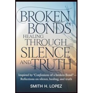 H. Lopez, Smith Broken Bonds: Healing Through Silence and Truth: Inspired by “Confessions of a Broken Bond” — Reflections on Silence, Healing, and Truth H. Lopez, Smith Broken Bonds: Healing Through Silence and Truth: Inspired by “Confessions of a Broken Bond” — Reflections on Silence, Healing, and Truth