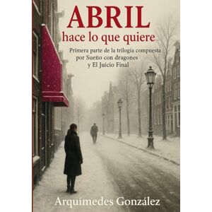 González, Arquímedes Abril hace lo que quiere: Primera parte de trilogía compuesta por Sueño con dragones y El Juicio Final González, Arquímedes Abril hace lo que quiere: Primera parte de trilogía compuesta por Sueño con dragones y El Juicio Final