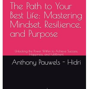 Pauwels - Hidri, Anthony The Path to Your Best Life: Mastering Mindset, Resilience, and Purpose: Unlocking the Power Within to Achieve Success, Happiness, and Fulfillment Pauwels - Hidri, Anthony The Path to Your Best Life: Mastering Mindset, Resilience, and Purpose: Unlocking the Power Within to Achieve Success, Happiness, and Fulfillment