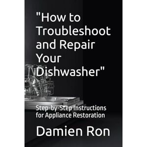 Ron, Damien How to Troubleshoot and Repair Your Dishwasher": Step-by-Step Instructions for Appliance Restoration Ron, Damien How to Troubleshoot and Repair Your Dishwasher": Step-by-Step Instructions for Appliance Restoration