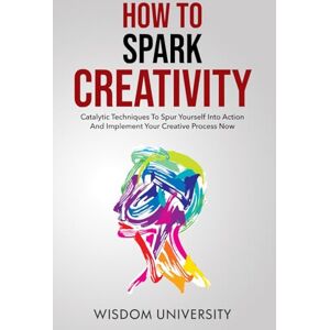 University, Wisdom How To Spark Creativity: Catalytic Techniques To Spur Yourself Into Action And Implement Your Creative Process Now (Build Thought Clarity And Mental Strength) University, Wisdom How To Spark Creativity: Catalytic Techniques To Spur Yourself Into Action And Implement Your Creative Process Now (Build Thought Clarity And Mental Strength)