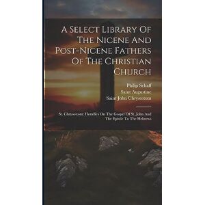 Schaff, Philip A Select Library Of The Nicene And Post-nicene Fathers Of The Christian Church: St. Chrysostom: Homilies On The Gospel Of St. John And The Epistle To The Hebrews Schaff, Philip A Select Library Of The Nicene And Post-nicene Fathers Of The Christian Church: St. Chrysostom: Homilies On The Gospel Of St. John And The Epistle To The Hebrews